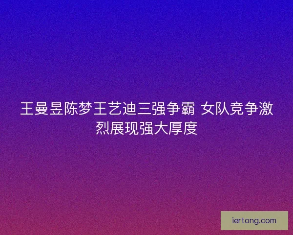 王曼昱陈梦王艺迪三强争霸 女队竞争激烈展现强大厚度