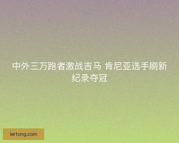 中外三万跑者激战吉马 肯尼亚选手刷新纪录夺冠