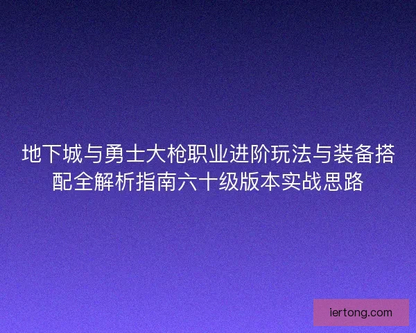 地下城与勇士大枪职业进阶玩法与装备搭配全解析指南六十级版本实战思路