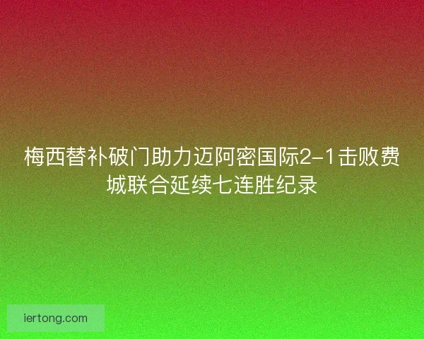 梅西替补破门助力迈阿密国际2-1击败费城联合延续七连胜纪录