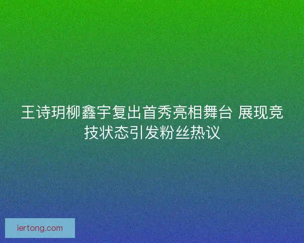 王诗玥柳鑫宇复出首秀亮相舞台 展现竞技状态引发粉丝热议