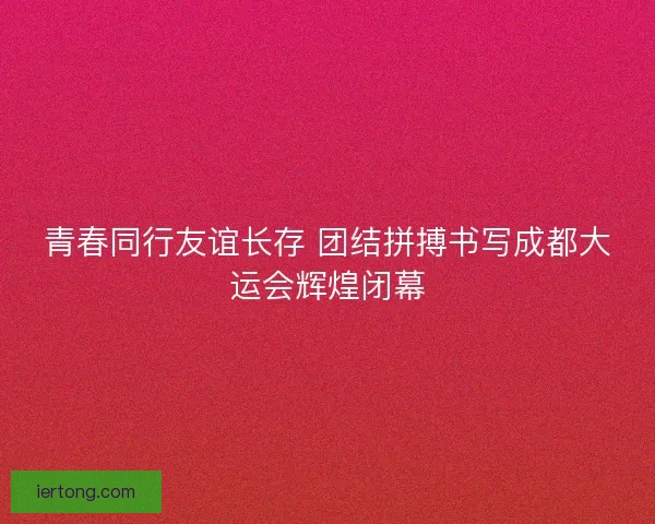 青春同行友谊长存 团结拼搏书写成都大运会辉煌闭幕