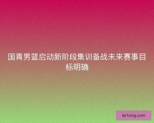 国青男篮启动新阶段集训备战未来赛事目标明确