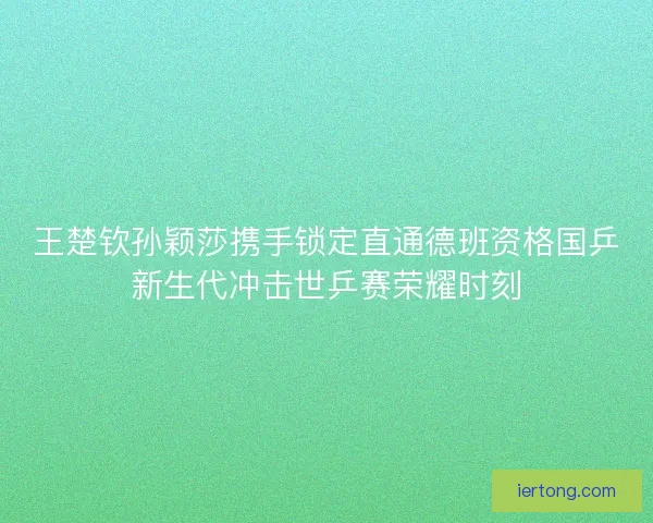 王楚钦孙颖莎携手锁定直通德班资格国乒新生代冲击世乒赛荣耀时刻