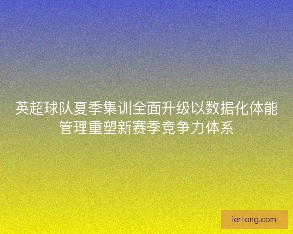 英超球队夏季集训全面升级以数据化体能管理重塑新赛季竞争力体系