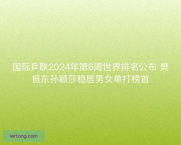 国际乒联2024年第6周世界排名公布 樊振东孙颖莎稳居男女单打榜首